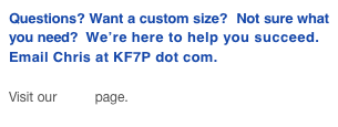 Questions? Want a custom size?  Not sure what you need?  We’re here to help you succeed.
Email Chris at KF7P dot com.

Visit our FAQ page.