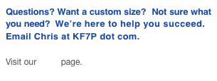 Questions? Want a custom size? Not sure what you need? We’re here to help you succeed.
Email Chris at KF7P dot com.
Visit our FAQ page.